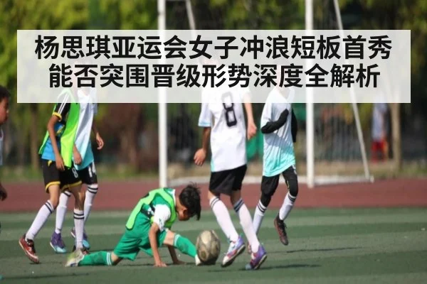 杨思琪亚运会女子冲浪短板首秀能否突围晋级形势深度全解析